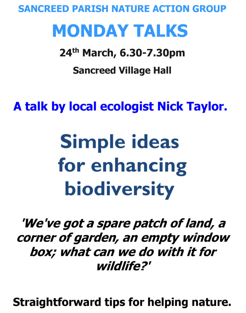 SANCREED PARISH NATURE ACTION GROUP
MONDAY TALKS
24th March, 6.30-7.30pm
Sancreed Village Hall
A talk by local ecologist Nick Taylor. Simple ideas for enhancing biodiversity